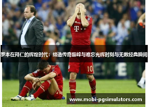罗本在拜仁的辉煌时代：缔造传奇巅峰与难忘光辉时刻与无数经典瞬间