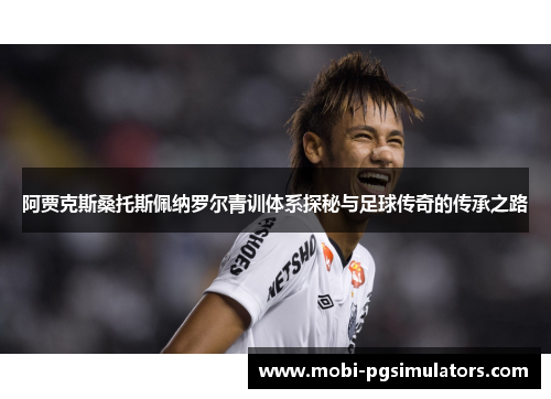 阿贾克斯桑托斯佩纳罗尔青训体系探秘与足球传奇的传承之路 阿贾克斯桑托斯佩纳罗尔青训体系探秘与足球传奇的传承之路