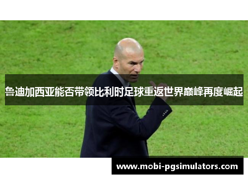 鲁迪加西亚能否带领比利时足球重返世界巅峰再度崛起 鲁迪加西亚能否带领比利时足球重返世界巅峰再度崛起