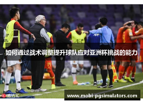 如何通过战术调整提升球队应对亚洲杯挑战的能力 如何通过战术调整提升球队应对亚洲杯挑战的能力