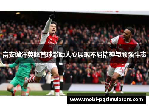 富安健洋英超首球激励人心展现不屈精神与顽强斗志 富安健洋英超首球激励人心展现不屈精神与顽强斗志